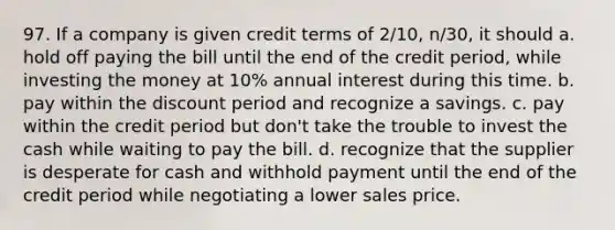 97. If a company is given credit terms of 2/10, n/30, it should a. hold off paying the bill until the end of the credit period, while investing the money at 10% annual interest during this time. b. pay within the discount period and recognize a savings. c. pay within the credit period but don't take the trouble to invest the cash while waiting to pay the bill. d. recognize that the supplier is desperate for cash and withhold payment until the end of the credit period while negotiating a lower sales price.