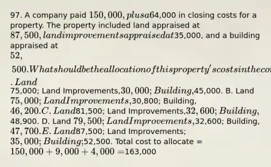 97. A company paid 150,000, plus a 6% commission and4,000 in closing costs for a property. The property included land appraised at 87,500, land improvements appraised at35,000, and a building appraised at 52,500. What should be the allocation of this property's costs in the company's accounting records? A. Land75,000; Land Improvements,30,000; Building,45,000. B. Land 75,000; Land Improvements,30,800; Building, 46,200. C. Land81,500; Land Improvements,32,600; Building,48,900. D. Land 79,500; Land Improvements,32,600; Building, 47,700. E. Land87,500; Land Improvements; 35,000; Building;52,500. Total cost to allocate = 150,000 + 9,000 + 4,000 =163,000