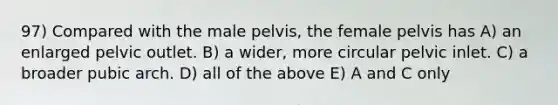 97) Compared with the male pelvis, the female pelvis has A) an enlarged pelvic outlet. B) a wider, more circular pelvic inlet. C) a broader pubic arch. D) all of the above E) A and C only