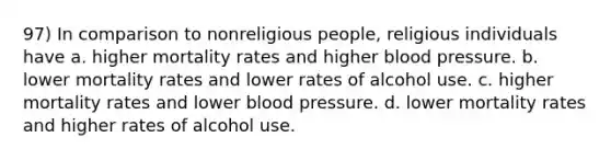 97) In comparison to nonreligious people, religious individuals have a. higher mortality rates and higher blood pressure. b. lower mortality rates and lower rates of alcohol use. c. higher mortality rates and lower blood pressure. d. lower mortality rates and higher rates of alcohol use.