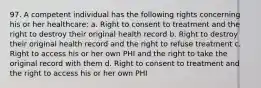 97. A competent individual has the following rights concerning his or her healthcare: a. Right to consent to treatment and the right to destroy their original health record b. Right to destroy their original health record and the right to refuse treatment c. Right to access his or her own PHI and the right to take the original record with them d. Right to consent to treatment and the right to access his or her own PHI