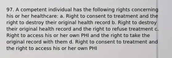 97. A competent individual has the following rights concerning his or her healthcare: a. Right to consent to treatment and the right to destroy their original health record b. Right to destroy their original health record and the right to refuse treatment c. Right to access his or her own PHI and the right to take the original record with them d. Right to consent to treatment and the right to access his or her own PHI