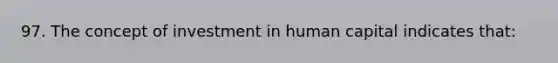 97. The concept of investment in human capital indicates that: