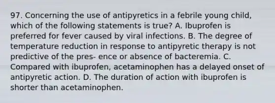 97. Concerning the use of antipyretics in a febrile young child, which of the following statements is true? A. Ibuprofen is preferred for fever caused by viral infections. B. The degree of temperature reduction in response to antipyretic therapy is not predictive of the pres- ence or absence of bacteremia. C. Compared with ibuprofen, acetaminophen has a delayed onset of antipyretic action. D. The duration of action with ibuprofen is shorter than acetaminophen.