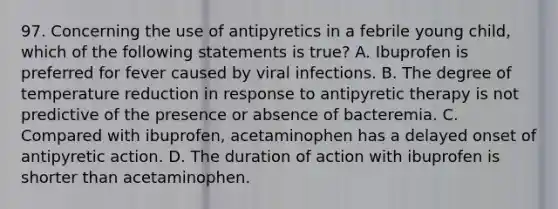 97. Concerning the use of antipyretics in a febrile young child, which of the following statements is true? A. Ibuprofen is preferred for fever caused by viral infections. B. The degree of temperature reduction in response to antipyretic therapy is not predictive of the presence or absence of bacteremia. C. Compared with ibuprofen, acetaminophen has a delayed onset of antipyretic action. D. The duration of action with ibuprofen is shorter than acetaminophen.