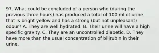 97. What could be concluded of a person who (during the previous three hours) has produced a total of 100 ml of urine that is bright yellow and has a strong (but not unpleasant) odour? A. They are well hydrated. B. Their urine will have a high specific gravity. C. They are an uncontrolled diabetic. D. They have more than the usual concentration of bilirubin in their urine.