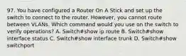 97. You have configured a Router On A Stick and set up the switch to connect to the router. However, you cannot route between VLANs. Which command would you use on the switch to verify operations? A. Switch#show ip route B. Switch#show interface status C. Switch#show interface trunk D. Switch#show switchport