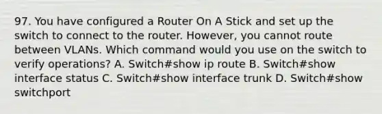 97. You have configured a Router On A Stick and set up the switch to connect to the router. However, you cannot route between VLANs. Which command would you use on the switch to verify operations? A. Switch#show ip route B. Switch#show interface status C. Switch#show interface trunk D. Switch#show switchport