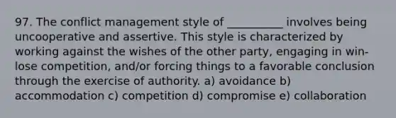 97. The conflict management style of __________ involves being uncooperative and assertive. This style is characterized by working against the wishes of the other party, engaging in win-lose competition, and/or forcing things to a favorable conclusion through the exercise of authority. a) avoidance b) accommodation c) competition d) compromise e) collaboration