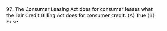 97. The Consumer Leasing Act does for consumer leases what the Fair Credit Billing Act does for consumer credit. (A) True (B) False