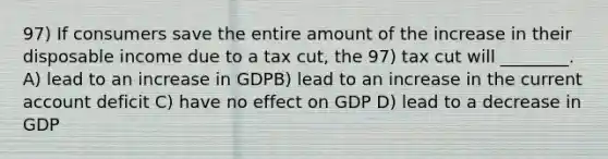 97) If consumers save the entire amount of the increase in their disposable income due to a tax cut, the 97) tax cut will ________. A) lead to an increase in GDPB) lead to an increase in the current account deficit C) have no effect on GDP D) lead to a decrease in GDP