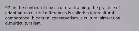 97. In the context of cross-cultural training, the practice of adapting to cultural differences is called: a.intercultural competence. b.cultural conservatism. c.cultural simulation. d.multiculturalism.