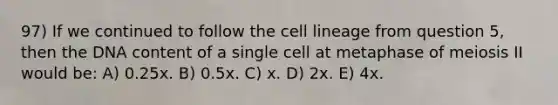 97) If we continued to follow the cell lineage from question 5, then the DNA content of a single cell at metaphase of meiosis II would be: A) 0.25x. B) 0.5x. C) x. D) 2x. E) 4x.