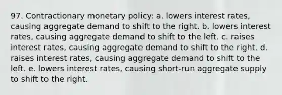 97. Contractionary monetary policy: a. lowers interest rates, causing aggregate demand to shift to the right. b. lowers interest rates, causing aggregate demand to shift to the left. c. raises interest rates, causing aggregate demand to shift to the right. d. raises interest rates, causing aggregate demand to shift to the left. e. lowers interest rates, causing short-run aggregate supply to shift to the right.