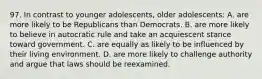 97. In contrast to younger adolescents, older adolescents: A. are more likely to be Republicans than Democrats. B. are more likely to believe in autocratic rule and take an acquiescent stance toward government. C. are equally as likely to be influenced by their living environment. D. are more likely to challenge authority and argue that laws should be reexamined.