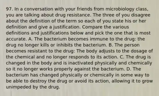 97. In a conversation with your friends from microbiology class, you are talking about drug resistance. The three of you disagree about the definition of the term so each of you state his or her definition and give a justification. Compare the various definitions and justifications below and pick the one that is most accurate. A. The bacterium becomes immune to the drug: the drug no longer kills or inhibits the bacterium. B. The person becomes resistant to the drug: The body adjusts to the dosage of the chemical and no longer responds to its action. C. The drug is changed in the body and is inactivated physically and chemically so it no longer works properly against the bacterium. D. The bacterium has changed physically or chemically in some way to be able to destroy the drug or avoid its action, allowing it to grow unimpeded by the drug.