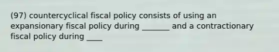 (97) countercyclical fiscal policy consists of using an expansionary fiscal policy during _______ and a contractionary fiscal policy during ____