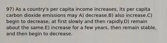 97) As a country's per capita income increases, its per capita carbon dioxide emissions may A) decrease.B) also increase.C) begin to decrease, at first slowly and then rapidly.D) remain about the same.E) increase for a few years, then remain stable, and then begin to decrease.