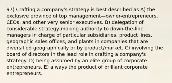 97) Crafting a company's strategy is best described as A) the exclusive province of top management—owner-entrepreneurs, CEOs, and other very senior executives. B) delegation of considerable strategy-making authority to down-the-line managers in charge of particular subsidiaries, product lines, geographic sales offices, and plants in companies that are diversified geographically or by product/market. C) involving the board of directors in the lead role in crafting a company's strategy. D) being assumed by an elite group of corporate entrepreneurs. E) always the product of brilliant corporate entrepreneurs.