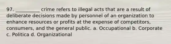 97. ​__________ crime refers to illegal acts that are a result of deliberate decisions made by personnel of an organization to enhance resources or profits at the expense of competitors, consumers, and the general public. a. ​Occupational b. ​Corporate c. ​Politica d. ​Organizational