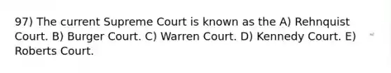 97) The current Supreme Court is known as the A) Rehnquist Court. B) Burger Court. C) Warren Court. D) Kennedy Court. E) Roberts Court.