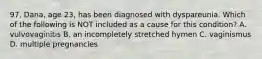 97. Dana, age 23, has been diagnosed with dyspareunia. Which of the following is NOT included as a cause for this condition? A. vulvovaginitis B. an incompletely stretched hymen C. vaginismus D. multiple pregnancies