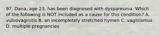 97. Dana, age 23, has been diagnosed with dyspareunia. Which of the following is NOT included as a cause for this condition? A. vulvovaginitis B. an incompletely stretched hymen C. vaginismus D. multiple pregnancies