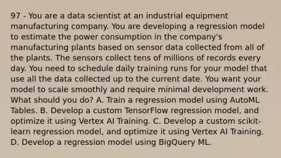 97 - You are a data scientist at an industrial equipment manufacturing company. You are developing a regression model to estimate the power consumption in the company's manufacturing plants based on sensor data collected from all of the plants. The sensors collect tens of millions of records every day. You need to schedule daily training runs for your model that use all the data collected up to the current date. You want your model to scale smoothly and require minimal development work. What should you do? A. Train a regression model using AutoML Tables. B. Develop a custom TensorFlow regression model, and optimize it using Vertex AI Training. C. Develop a custom scikit-learn regression model, and optimize it using Vertex AI Training. D. Develop a regression model using BigQuery ML.