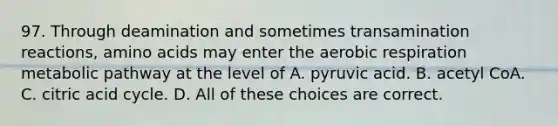 97. Through deamination and sometimes transamination reactions, amino acids may enter the aerobic respiration metabolic pathway at the level of A. pyruvic acid. B. acetyl CoA. C. citric acid cycle. D. All of these choices are correct.