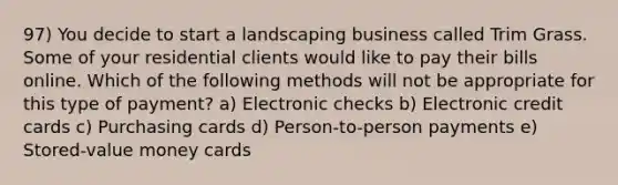 97) You decide to start a landscaping business called Trim Grass. Some of your residential clients would like to pay their bills online. Which of the following methods will not be appropriate for this type of payment? a) Electronic checks b) Electronic credit cards c) Purchasing cards d) Person-to-person payments e) Stored-value money cards