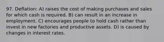 97. Deflation: A) raises the cost of making purchases and sales for which cash is required. B) can result in an increase in employment. C) encourages people to hold cash rather than invest in new factories and productive assets. D) is caused by changes in interest rates.