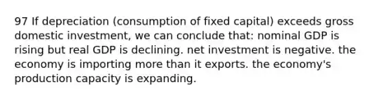 97 If depreciation (consumption of fixed capital) exceeds gross domestic investment, we can conclude that: nominal GDP is rising but real GDP is declining. net investment is negative. the economy is importing more than it exports. the economy's production capacity is expanding.