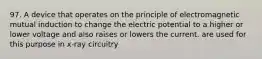 97. A device that operates on the principle of electromagnetic mutual induction to change the electric potential to a higher or lower voltage and also raises or lowers the current. are used for this purpose in x-ray circuitry