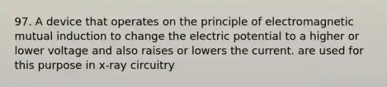 97. A device that operates on the principle of electromagnetic mutual induction to change the electric potential to a higher or lower voltage and also raises or lowers the current. are used for this purpose in x-ray circuitry