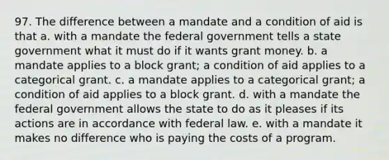 97. The difference between a mandate and a condition of aid is that a. with a mandate the federal government tells a state government what it must do if it wants grant money. b. a mandate applies to a block grant; a condition of aid applies to a categorical grant. c. a mandate applies to a categorical grant; a condition of aid applies to a block grant. d. with a mandate the federal government allows the state to do as it pleases if its actions are in accordance with federal law. e. with a mandate it makes no difference who is paying the costs of a program.