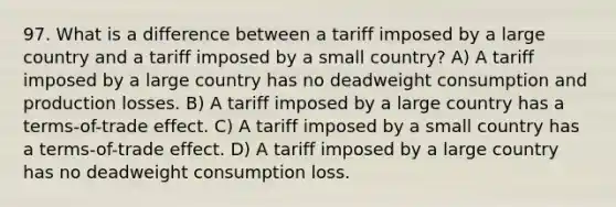 97. What is a difference between a tariff imposed by a large country and a tariff imposed by a small country? A) A tariff imposed by a large country has no deadweight consumption and production losses. B) A tariff imposed by a large country has a terms-of-trade effect. C) A tariff imposed by a small country has a terms-of-trade effect. D) A tariff imposed by a large country has no deadweight consumption loss.