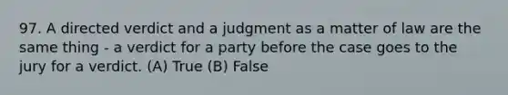 97. A directed verdict and a judgment as a matter of law are the same thing - a verdict for a party before the case goes to the jury for a verdict. (A) True (B) False