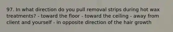 97. In what direction do you pull removal strips during hot wax treatments? - toward the floor - toward the ceiling - away from client and yourself - in opposite direction of the hair growth