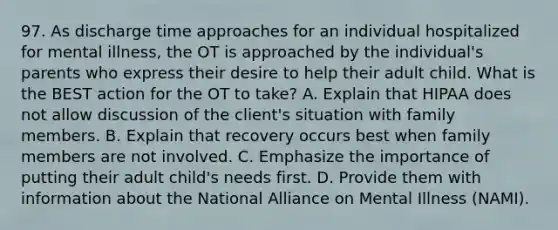 97. As discharge time approaches for an individual hospitalized for mental illness, the OT is approached by the individual's parents who express their desire to help their adult child. What is the BEST action for the OT to take? A. Explain that HIPAA does not allow discussion of the client's situation with family members. B. Explain that recovery occurs best when family members are not involved. C. Emphasize the importance of putting their adult child's needs first. D. Provide them with information about the National Alliance on Mental Illness (NAMI).