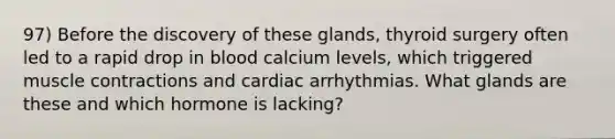 97) Before the discovery of these glands, thyroid surgery often led to a rapid drop in blood calcium levels, which triggered muscle contractions and cardiac arrhythmias. What glands are these and which hormone is lacking?