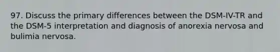 97. Discuss the primary differences between the DSM-IV-TR and the DSM-5 interpretation and diagnosis of anorexia nervosa and bulimia nervosa.