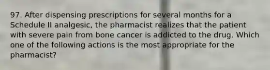 97. After dispensing prescriptions for several months for a Schedule II analgesic, the pharmacist realizes that the patient with severe pain from bone cancer is addicted to the drug. Which one of the following actions is the most appropriate for the pharmacist?