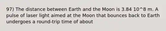 97) The distance between Earth and the Moon is 3.84 10^8 m. A pulse of laser light aimed at the Moon that bounces back to Earth undergoes a round-trip time of about