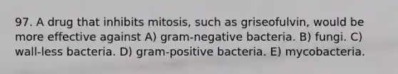 97. A drug that inhibits mitosis, such as griseofulvin, would be more effective against A) gram-negative bacteria. B) fungi. C) wall-less bacteria. D) gram-positive bacteria. E) mycobacteria.