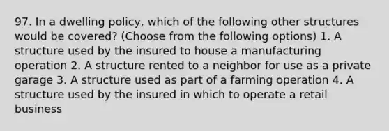 97. In a dwelling policy, which of the following other structures would be covered? (Choose from the following options) 1. A structure used by the insured to house a manufacturing operation 2. A structure rented to a neighbor for use as a private garage 3. A structure used as part of a farming operation 4. A structure used by the insured in which to operate a retail business