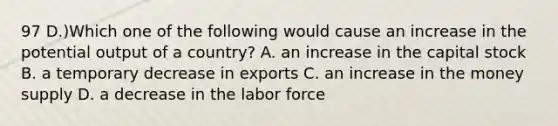 97 D.)Which one of the following would cause an increase in the potential output of a country? A. an increase in the capital stock B. a temporary decrease in exports C. an increase in the money supply D. a decrease in the labor force