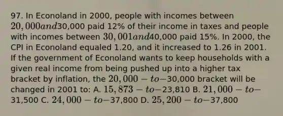 97. In Econoland in 2000, people with incomes between 20,000 and30,000 paid 12% of their income in taxes and people with incomes between 30,001 and40,000 paid 15%. In 2000, the CPI in Econoland equaled 1.20, and it increased to 1.26 in 2001. If the government of Econoland wants to keep households with a given real income from being pushed up into a higher tax bracket by inflation, the 20,000-to-30,000 bracket will be changed in 2001 to: A. 15,873-to-23,810 B. 21,000-to-31,500 C. 24,000-to-37,800 D. 25,200-to-37,800