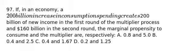 97. If, in an economy, a 200 billion increase in consumption spending creates200 billion of new income in the first round of the multiplier process and 160 billion in the second round, the marginal propensity to consume and the multiplier are, respectively: A. 0.8 and 5.0 B. 0.4 and 2.5 C. 0.4 and 1.67 D. 0.2 and 1.25