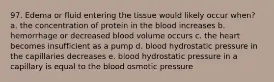 97. Edema or fluid entering the tissue would likely occur when? a. the concentration of protein in the blood increases b. hemorrhage or decreased blood volume occurs c. the heart becomes insufficient as a pump d. blood hydrostatic pressure in the capillaries decreases e. blood hydrostatic pressure in a capillary is equal to the blood osmotic pressure