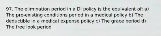 97. The elimination period in a DI policy is the equivalent of: a) The pre-existing conditions period in a medical policy b) The deductible in a medical expense policy c) The grace period d) The free look period